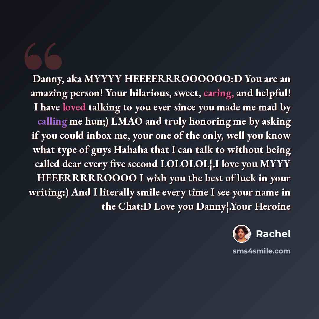 “Danny, aka MYYYY HEEEERRROOOOOO:D You are an amazing person! Your hilarious, sweet, caring, and helpful! I have loved talking to you ever since you made me mad by calling me hun;) LMAO and truly honoring me by asking if you could inbox me, your one of the only, well you know what type of guys…” quote by Rachel