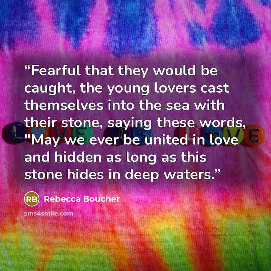 “Fearful that they would be caught, the young lovers cast themselves into the sea with their stone, saying these words, "May we ever be united in love and hidden as long as this stone hides in deep waters.” quote by Rebecca Boucher