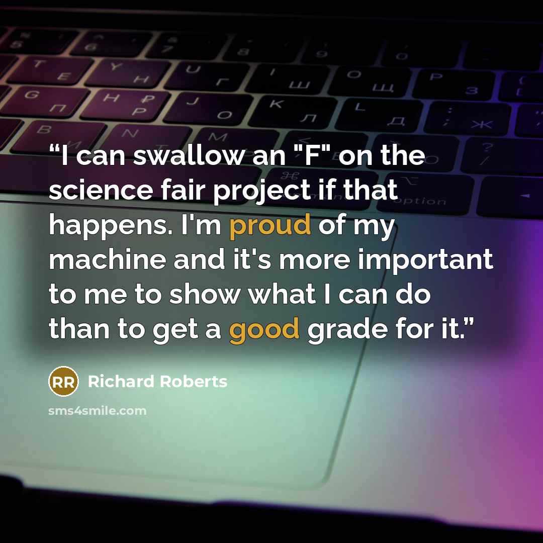 “I can swallow an "F" on the science fair project if that happens. I'm proud of my machine and it's more important to me to show what I can do than to get a good grade for it.” quote by Richard Roberts