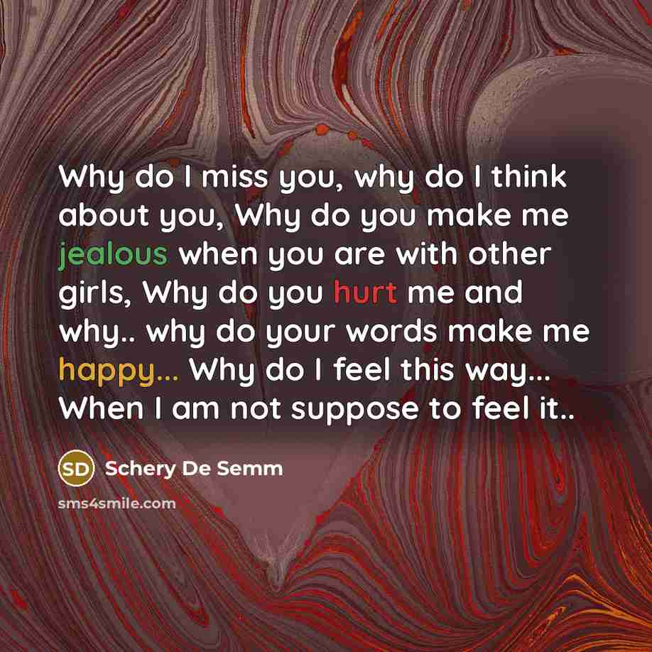 “Why do I miss you, why do I think about you, Why do you make me jealous when you are with other girls, Why do you hurt me and why.. why do your words make me happy... Why do I feel this way... When I am not suppose to feel it..” quote by Schery De Semm