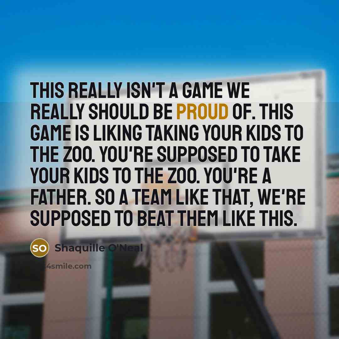 “This really isn't a game we really should be proud of. This game is liking taking your kids to the zoo. You're supposed to take your kids to the zoo. You're a father. So a team like that, we're supposed to beat them like this.” quote by Shaquille O'Neal