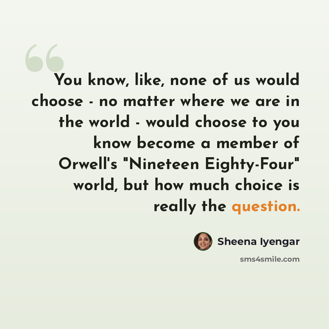 “You know, like, none of us would choose - no matter where we are in the world - would choose to you know become a member of Orwell's "Nineteen Eighty-Four" world, but how much choice is really the question.” quote by Sheena Iyengar