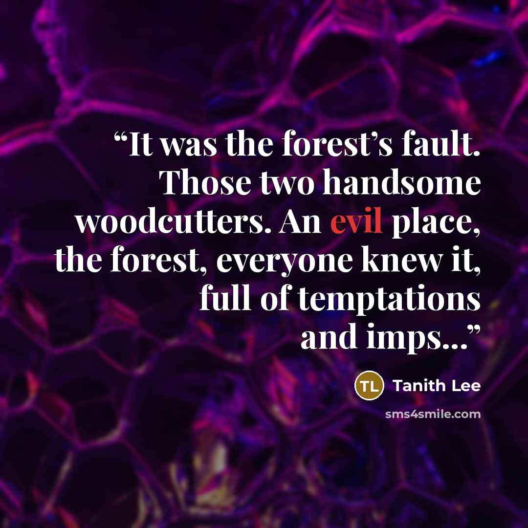 “It was the forest’s fault. Those two handsome woodcutters. An evil place, the forest, everyone knew it, full of temptations and imps...” quote by Tanith Lee