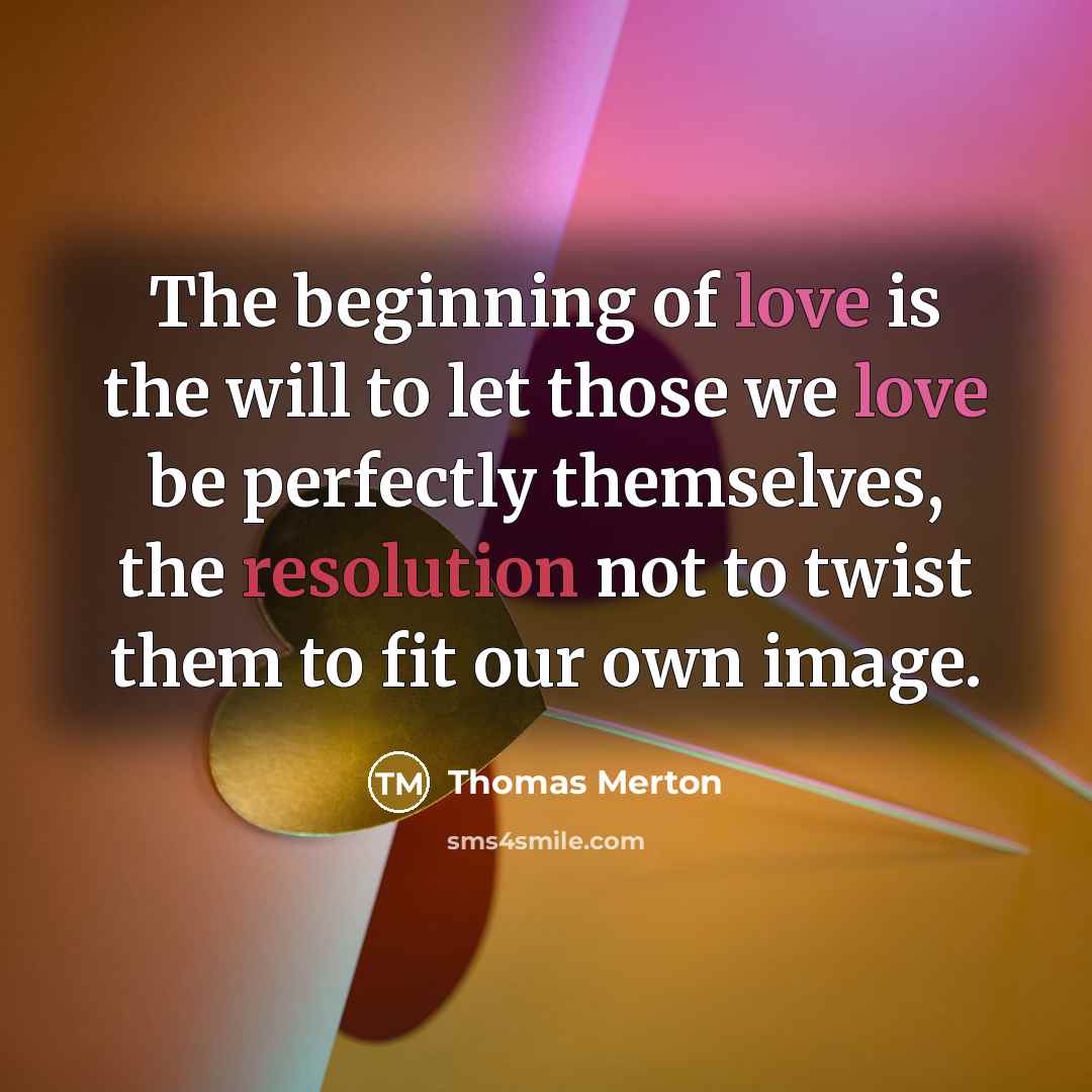 “The beginning of love is the will to let those we love be perfectly themselves, the resolution not to twist them to fit our own image.” quote by Thomas Merton