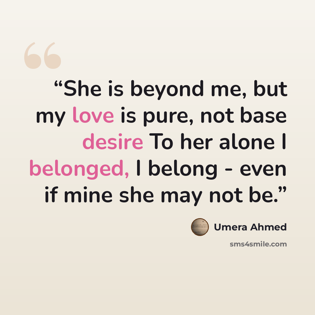 “She is beyond me, but my love is pure, not base desire To her alone I belonged, I belong - even if mine she may not be.” quote by Umera Ahmed