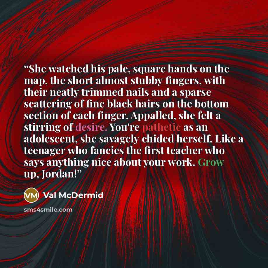 “She watched his pale, square hands on the map, the short almost stubby fingers, with their neatly trimmed nails and a sparse scattering of fine black hairs on the bottom section of each finger. Appalled, she felt a stirring of desire. You're pathetic as an adolescent, she savagely chided herself…” quote by Val McDermid