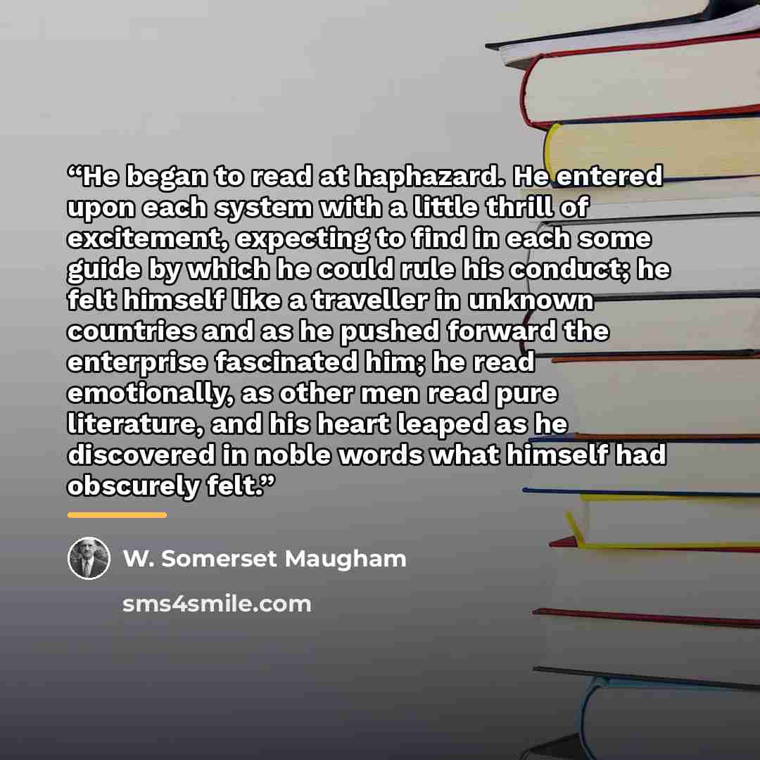 “He began to read at haphazard. He entered upon each system with a little thrill of excitement, expecting to find in each some guide by which he could rule his conduct; he felt himself like a traveller in unknown countries and as he pushed forward the enterprise fascinated him; he read emotionally…” quote by W. Somerset Maugham