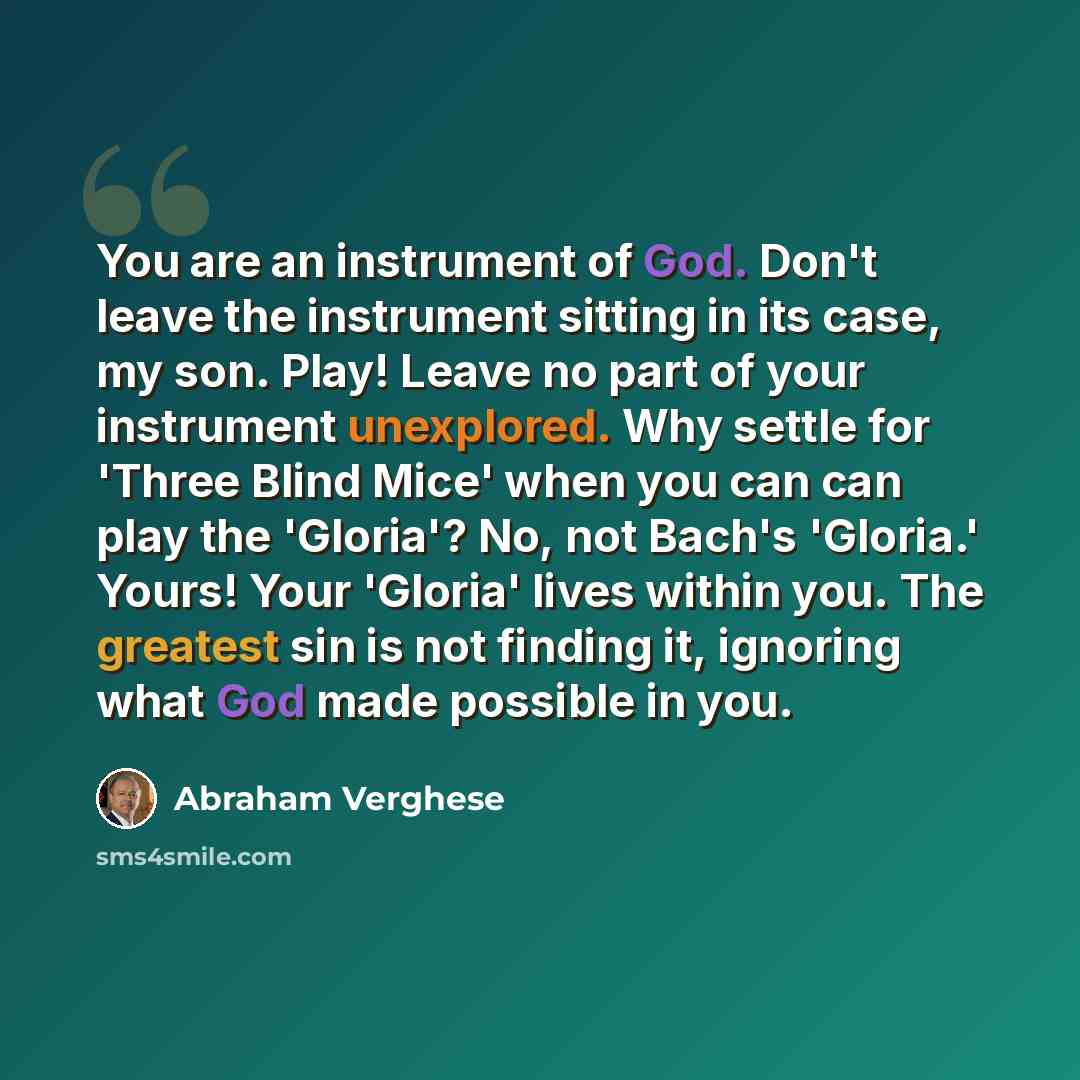 “You are an instrument of God. Don't leave the instrument sitting in its case, my son. Play! Leave no part of your instrument unexplored. Why settle for 'Three Blind Mice' when you can can play the 'Gloria'? No, not Bach's 'Gloria.' Yours! Your 'Gloria' lives within you. The greatest sin is not…” quote by Abraham Verghese