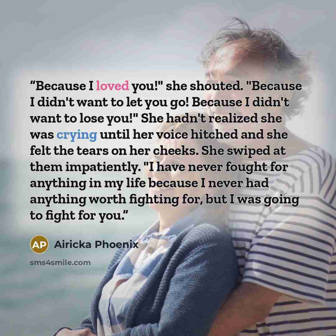 “Because I loved you!" she shouted. "Because I didn't want to let you go! Because I didn't want to lose you!" She hadn't realized she was crying until her voice hitched and she felt the tears on her cheeks. She swiped at them impatiently. "I have never fought for anything in my life because I never…” quote by Airicka Phoenix
