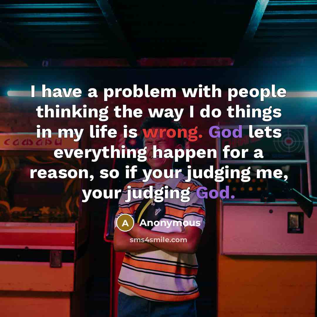 “I have a problem with people thinking the way I do things in my life is wrong. God lets everything happen for a reason, so if your judging me, your judging God.” quote by Anonymous