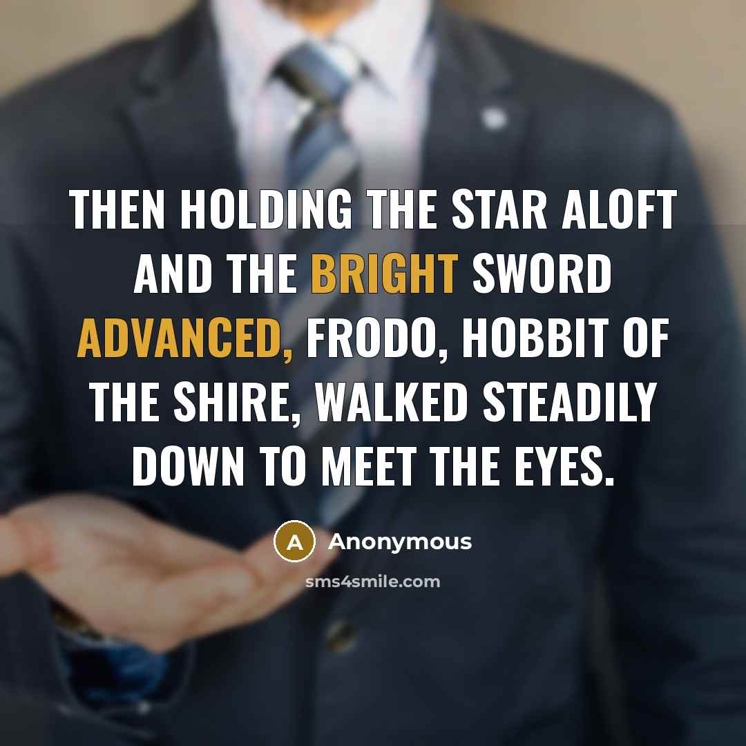 “Then holding the star aloft and the bright sword advanced, Frodo, hobbit of the Shire, walked steadily down to meet the eyes.” quote by Anonymous