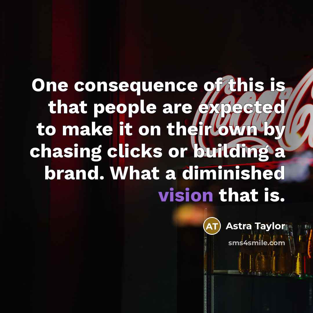 “One consequence of this is that people are expected to make it on their own by chasing clicks or building a brand. What a diminished vision that is.” quote by Astra Taylor