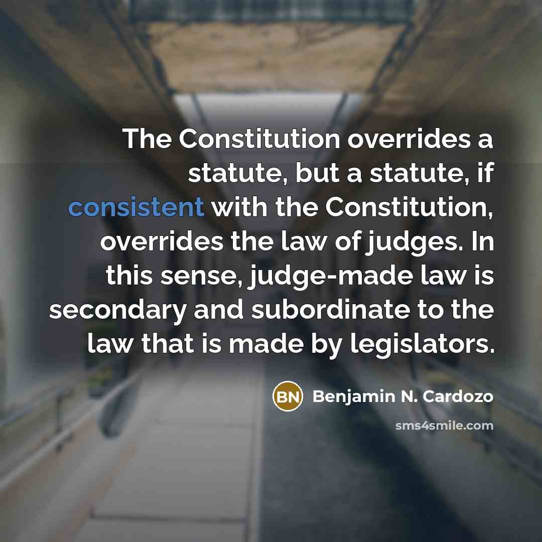 “The Constitution overrides a statute, but a statute, if consistent with the Constitution, overrides the law of judges. In this sense, judge-made law is secondary and subordinate to the law that is made by legislators.” quote by Benjamin N. Cardozo