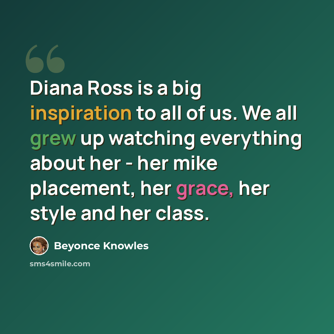 “Diana Ross is a big inspiration to all of us. We all grew up watching everything about her - her mike placement, her grace, her style and her class.” quote by Beyonce Knowles