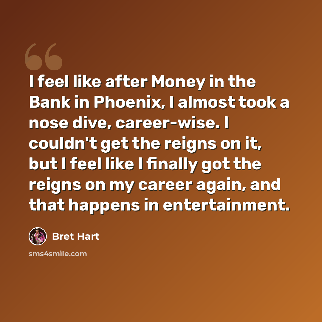 “I feel like after Money in the Bank in Phoenix, I almost took a nose dive, career-wise. I couldn't get the reigns on it, but I feel like I finally got the reigns on my career again, and that happens in entertainment.” quote by Bret Hart