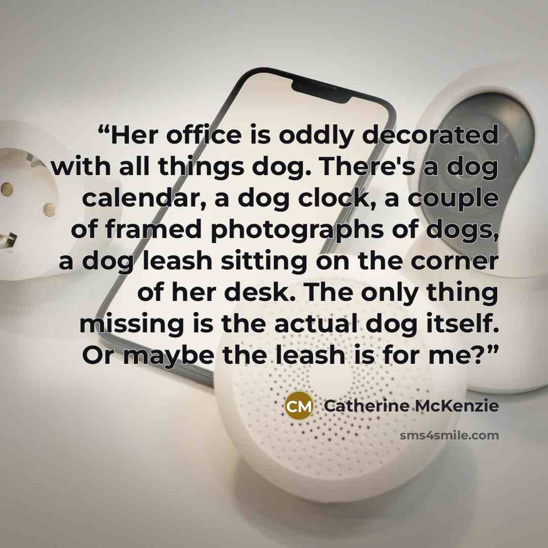 “Her office is oddly decorated with all things dog. There's a dog calendar, a dog clock, a couple of framed photographs of dogs, a dog leash sitting on the corner of her desk. The only thing missing is the actual dog itself. Or maybe the leash is for me?” quote by Catherine McKenzie