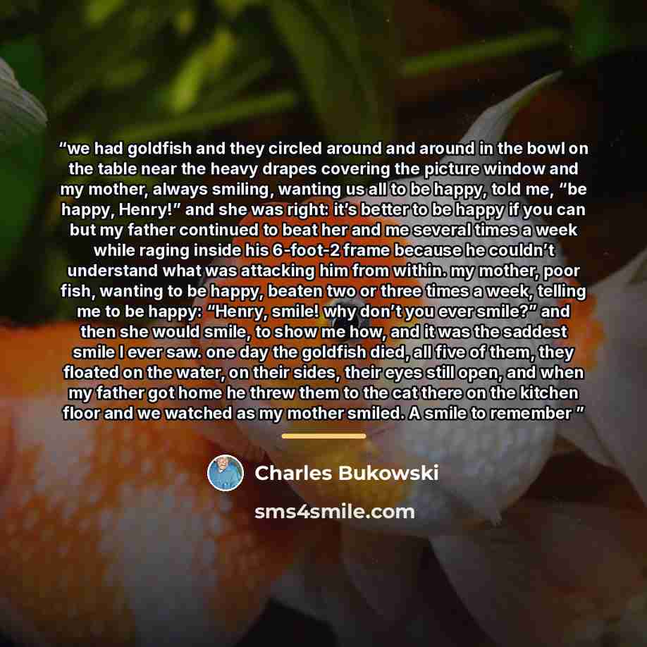 “we had goldfish and they circled around and around in the bowl on the table near the heavy drapes covering the picture window and my mother, always smiling, wanting us all to be happy, told me, “be happy, Henry!” and she was right: it’s better to be happy if you can but my father continued to beat…” quote by Charles Bukowski