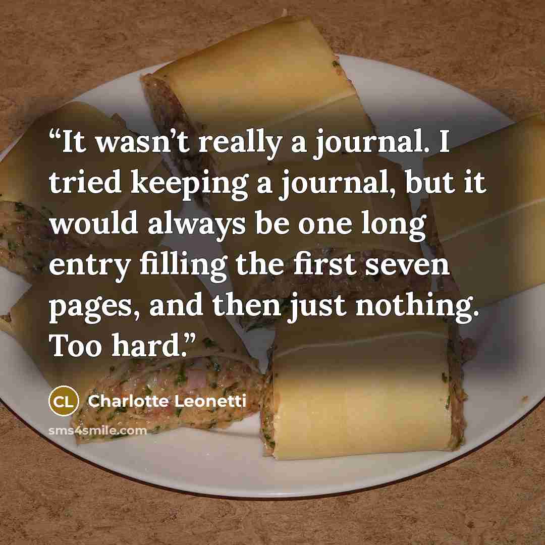 “It wasn’t really a journal. I tried keeping a journal, but it would always be one long entry filling the first seven pages, and then just nothing. Too hard.” quote by Charlotte Leonetti