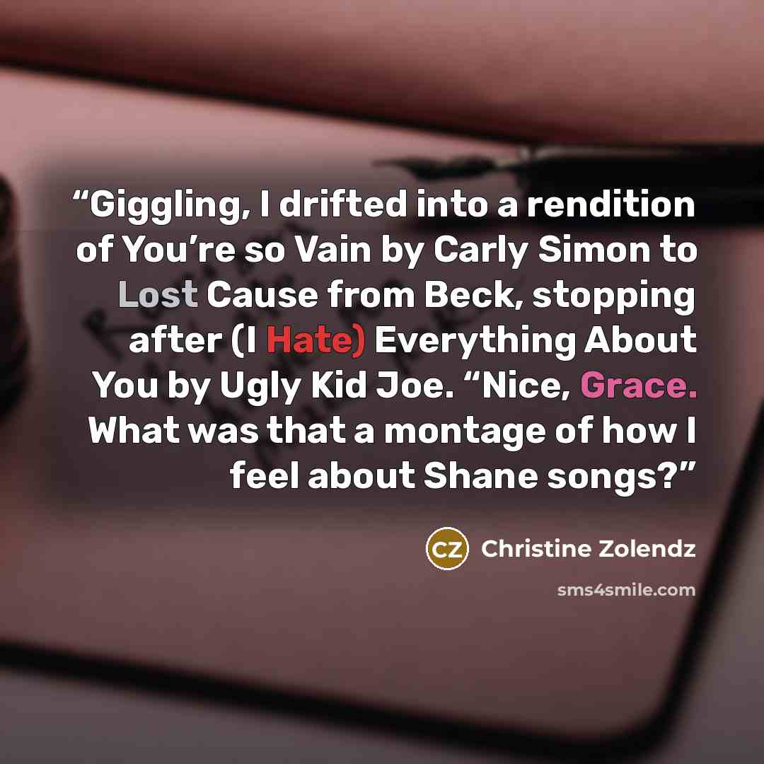 “Giggling, I drifted into a rendition of You’re so Vain by Carly Simon to Lost Cause from Beck, stopping after (I Hate) Everything About You by Ugly Kid Joe. “Nice, Grace. What was that a montage of how I feel about Shane songs?” quote by Christine Zolendz