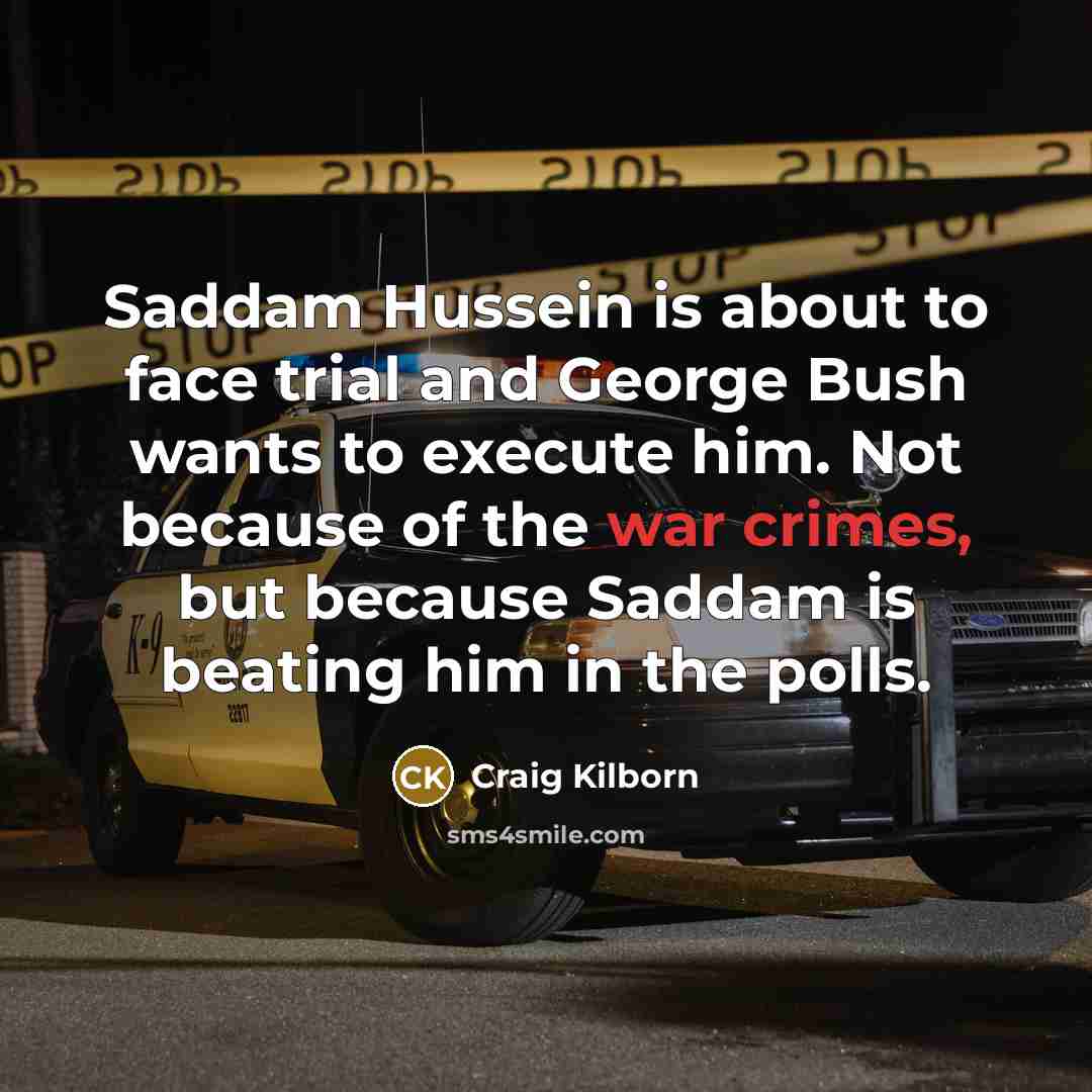“Saddam Hussein is about to face trial and George Bush wants to execute him. Not because of the war crimes, but because Saddam is beating him in the polls.” quote by Craig Kilborn