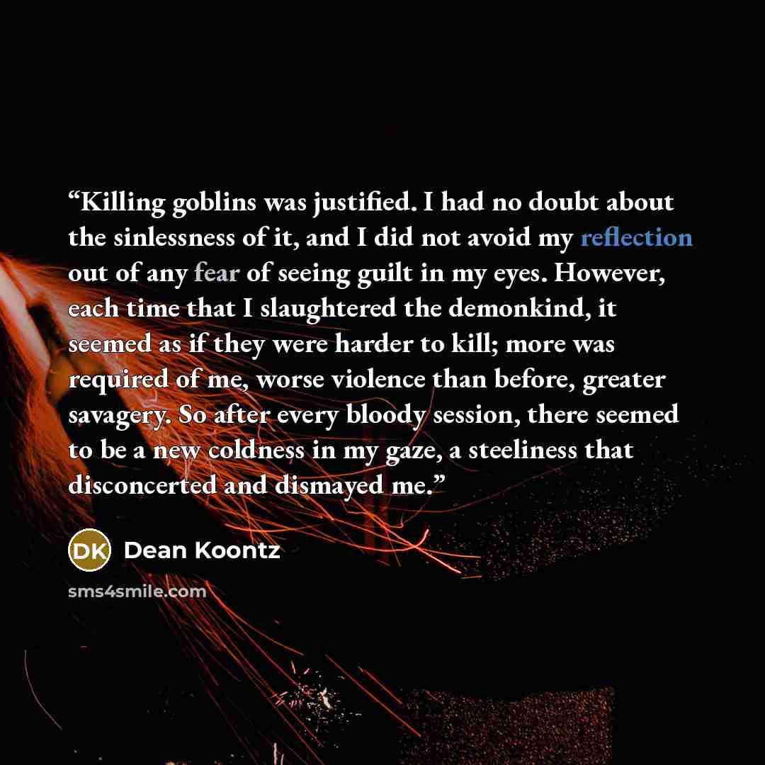 “Killing goblins was justified. I had no doubt about the sinlessness of it, and I did not avoid my reflection out of any fear of seeing guilt in my eyes. However, each time that I slaughtered the demonkind, it seemed as if they were harder to kill; more was required of me, worse violence than…” quote by Dean Koontz