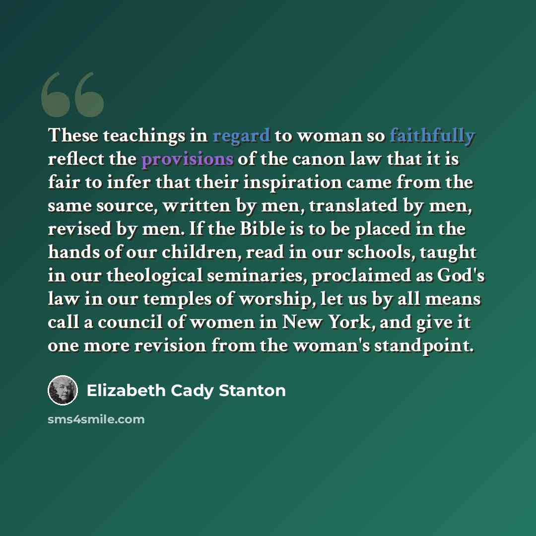 “These teachings in regard to woman so faithfully reflect the provisions of the canon law that it is fair to infer that their inspiration came from the same source, written by men, translated by men, revised by men. If the Bible is to be placed in the hands of our children, read in our schools…” quote by Elizabeth Cady Stanton