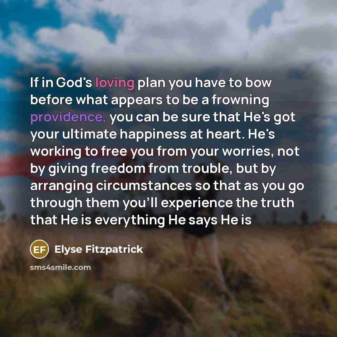 “If in God's loving plan you have to bow before what appears to be a frowning providence, you can be sure that He's got your ultimate happiness at heart. He's working to free you from your worries, not by giving freedom from trouble, but by arranging circumstances so that as you go through them…” quote by Elyse Fitzpatrick