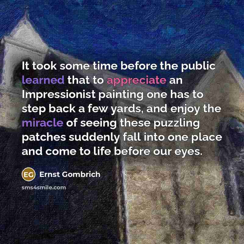 “It took some time before the public learned that to appreciate an Impressionist painting one has to step back a few yards, and enjoy the miracle of seeing these puzzling patches suddenly fall into one place and come to life before our eyes.” quote by Ernst Gombrich