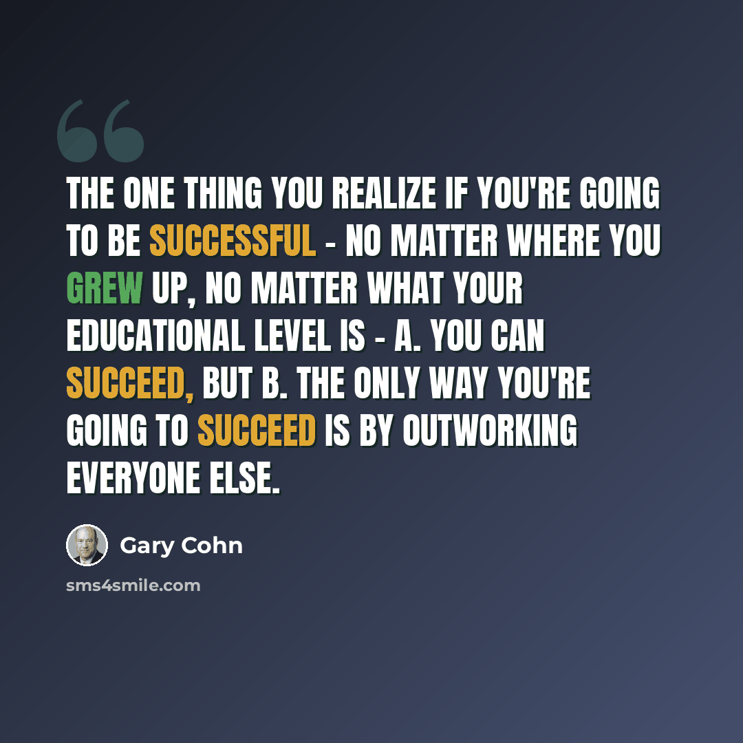 “The one thing you realize if you're going to be successful - no matter where you grew up, no matter what your educational level is - A. You can succeed, but B. The only way you're going to succeed is by outworking everyone else.” quote by Gary Cohn