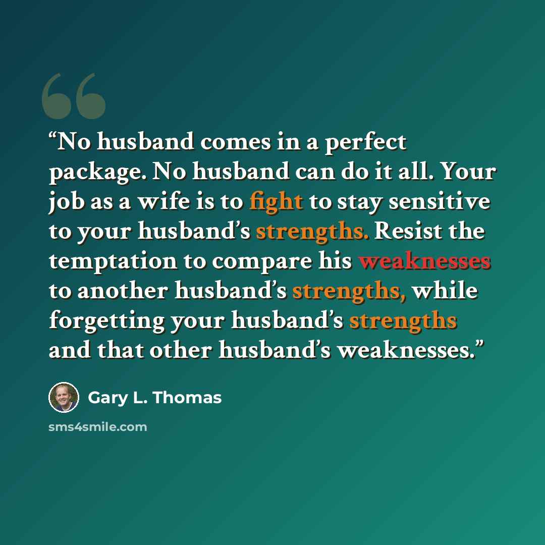 “No husband comes in a perfect package. No husband can do it all. Your job as a wife is to fight to stay sensitive to your husband’s strengths. Resist the temptation to compare his weaknesses to another husband’s strengths, while forgetting your husband’s strengths and that other husband’s…” quote by Gary L. Thomas
