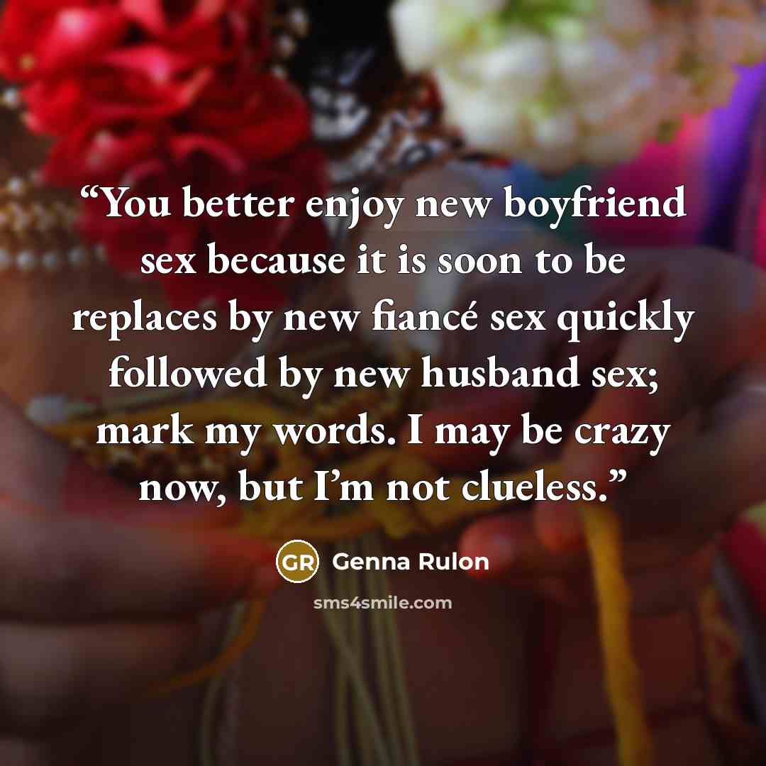 “You better enjoy new boyfriend sex because it is soon to be replaces by new fiancé sex quickly followed by new husband sex; mark my words. I may be crazy now, but I’m not clueless.” quote by Genna Rulon
