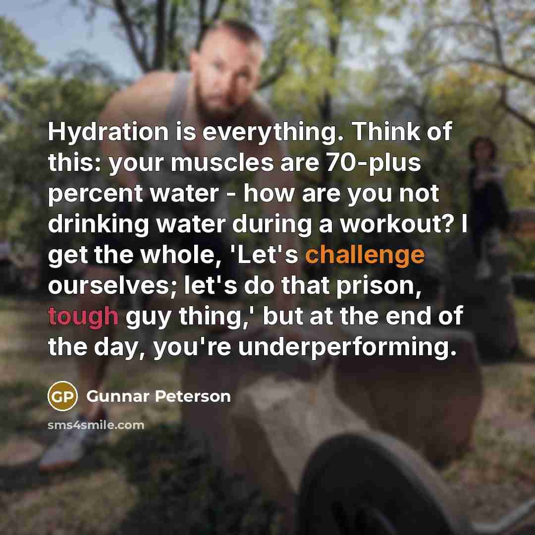 “Hydration is everything. Think of this: your muscles are 70-plus percent water - how are you not drinking water during a workout? I get the whole, 'Let's challenge ourselves; let's do that prison, tough guy thing,' but at the end of the day, you're underperforming.” quote by Gunnar Peterson
