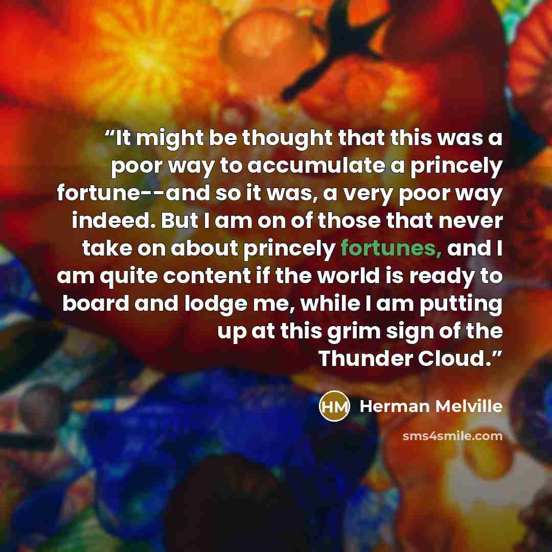 “It might be thought that this was a poor way to accumulate a princely fortune--and so it was, a very poor way indeed. But I am on of those that never take on about princely fortunes, and I am quite content if the world is ready to board and lodge me, while I am putting up at this grim sign of the…” quote by Herman Melville