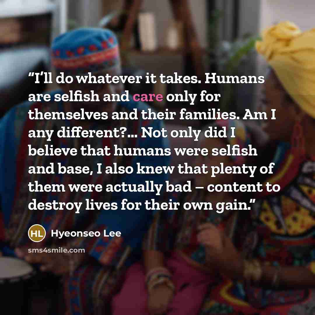“I’ll do whatever it takes. Humans are selfish and care only for themselves and their families. Am I any different?… Not only did I believe that humans were selfish and base, I also knew that plenty of them were actually bad – content to destroy lives for their own gain.” quote by Hyeonseo Lee