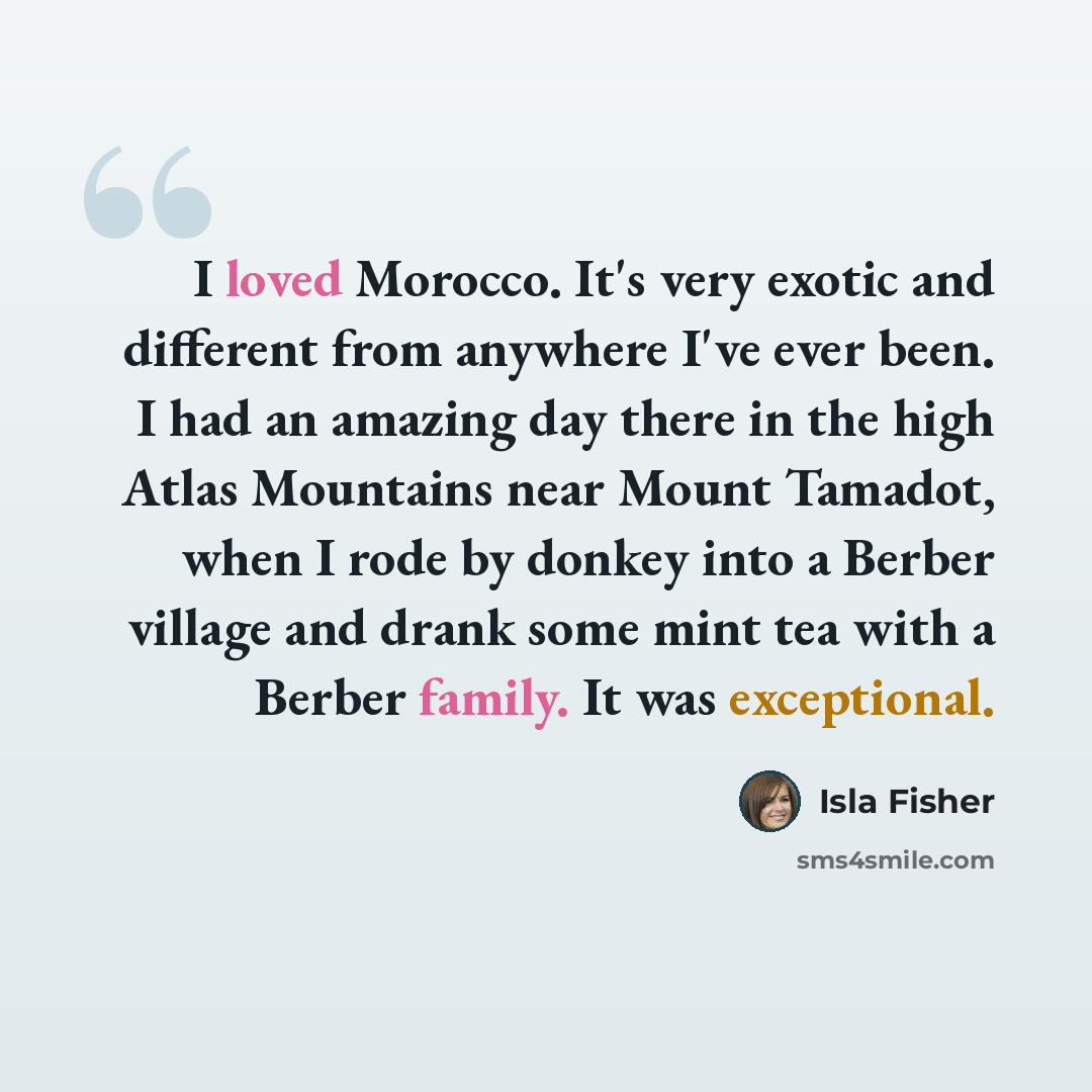 “I loved Morocco. It's very exotic and different from anywhere I've ever been. I had an amazing day there in the high Atlas Mountains near Mount Tamadot, when I rode by donkey into a Berber village and drank some mint tea with a Berber family. It was exceptional.” quote by Isla Fisher