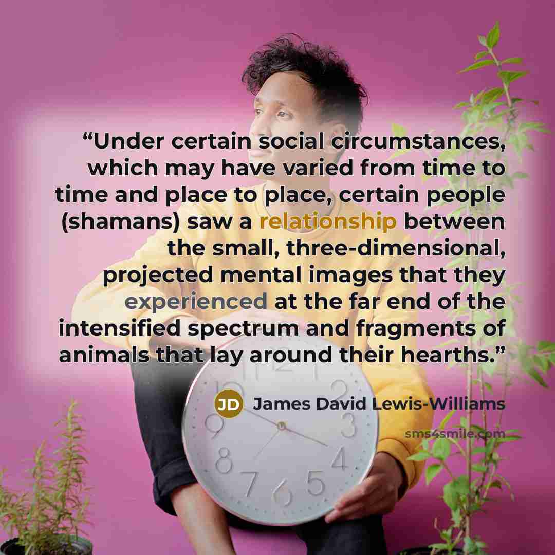 “Under certain social circumstances, which may have varied from time to time and place to place, certain people (shamans) saw a relationship between the small, three-dimensional, projected mental images that they experienced at the far end of the intensified spectrum and fragments of animals that…” quote by James David Lewis-Williams