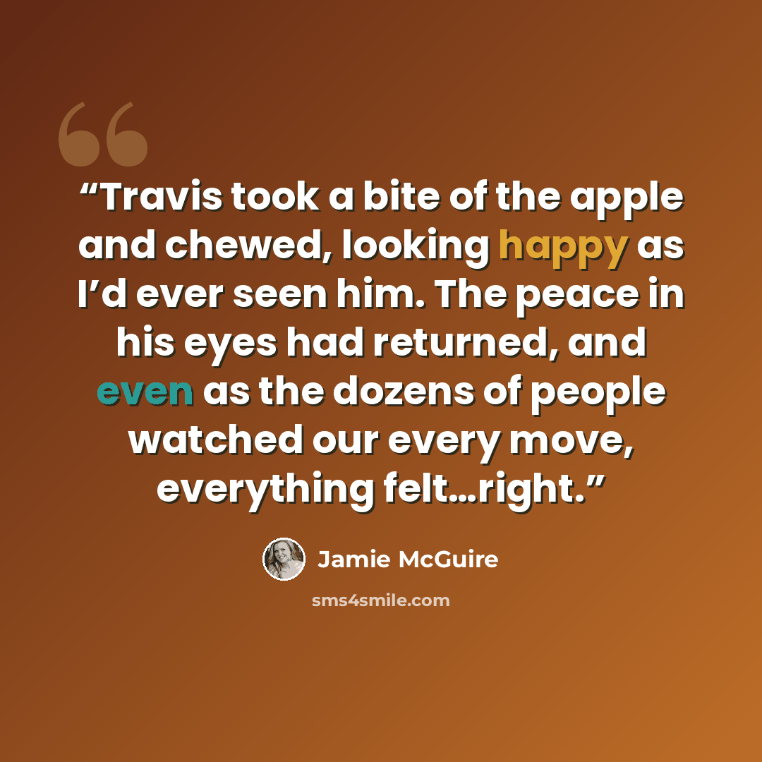 “Travis took a bite of the apple and chewed, looking happy as I’d ever seen him. The peace in his eyes had returned, and even as the dozens of people watched our every move, everything felt…right.” quote by Jamie McGuire