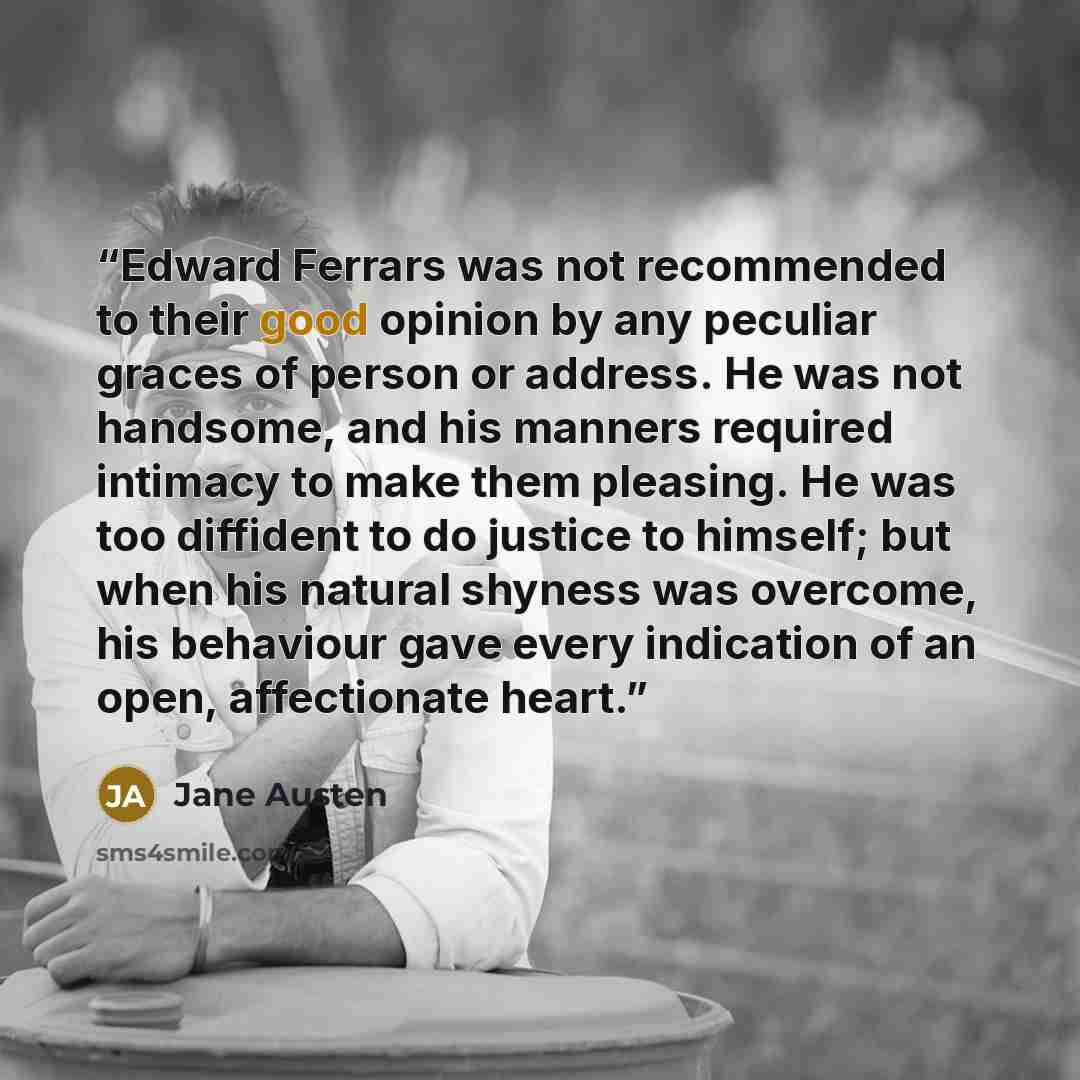“Edward Ferrars was not recommended to their good opinion by any peculiar graces of person or address. He was not handsome, and his manners required intimacy to make them pleasing. He was too diffident to do justice to himself; but when his natural shyness was overcome, his behaviour gave every…” quote by Jane Austen
