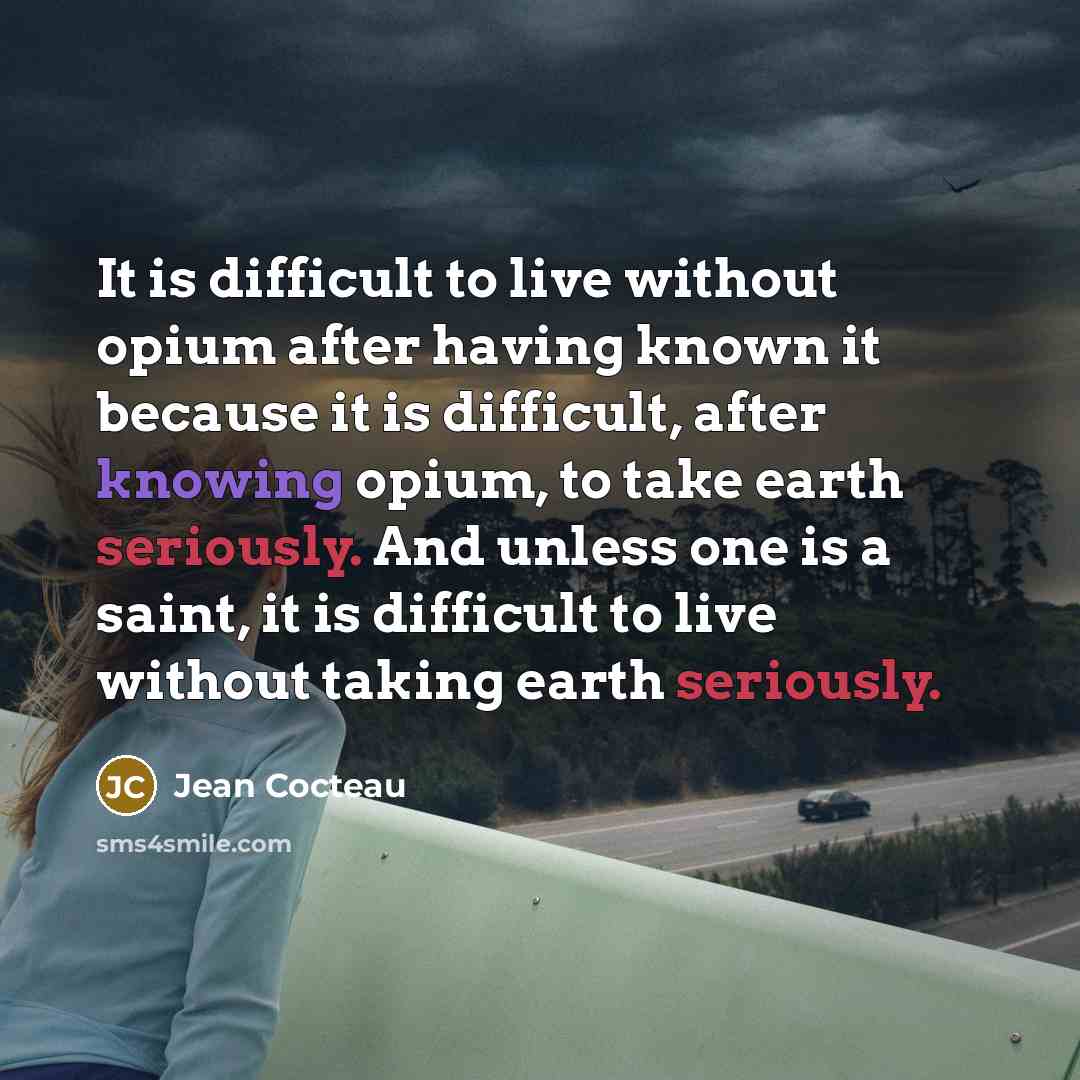 “It is difficult to live without opium after having known it because it is difficult, after knowing opium, to take earth seriously. And unless one is a saint, it is difficult to live without taking earth seriously.” quote by Jean Cocteau