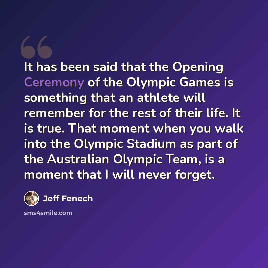 “It has been said that the Opening Ceremony of the Olympic Games is something that an athlete will remember for the rest of their life. It is true. That moment when you walk into the Olympic Stadium as part of the Australian Olympic Team, is a moment that I will never forget.” quote by Jeff Fenech