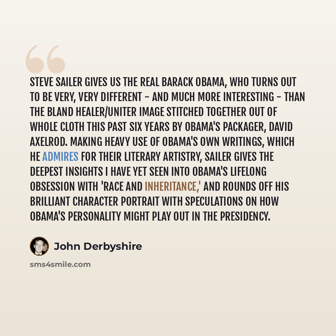 “Steve Sailer gives us the real Barack Obama, who turns out to be very, very different - and much more interesting - than the bland healer/uniter image stitched together out of whole cloth this past six years by Obama's packager, David Axelrod. Making heavy use of Obama's own writings, which he…” quote by John Derbyshire