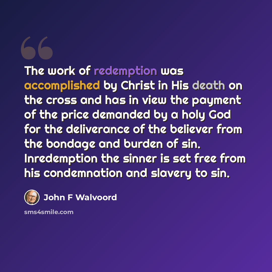“The work of redemption was accomplished by Christ in His death on the cross and has in view the payment of the price demanded by a holy God for the deliverance of the believer from the bondage and burden of sin. Inredemption the sinner is set free from his condemnation and slavery to sin.” quote by John F Walvoord