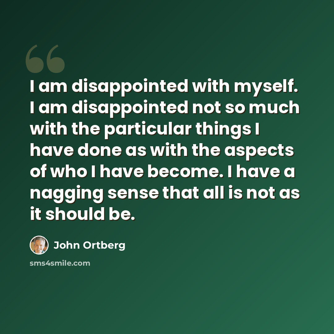 “I am disappointed with myself. I am disappointed not so much with the particular things I have done as with the aspects of who I have become. I have a nagging sense that all is not as it should be.” quote by John Ortberg