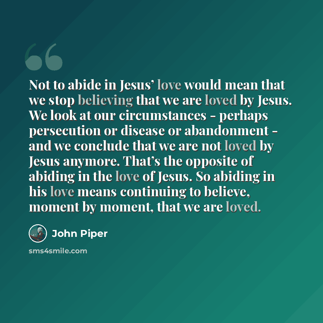 “Not to abide in Jesus’ love would mean that we stop believing that we are loved by Jesus. We look at our circumstances - perhaps persecution or disease or abandonment - and we conclude that we are not loved by Jesus anymore. That’s the opposite of abiding in the love of Jesus. So abiding in his…” quote by John Piper