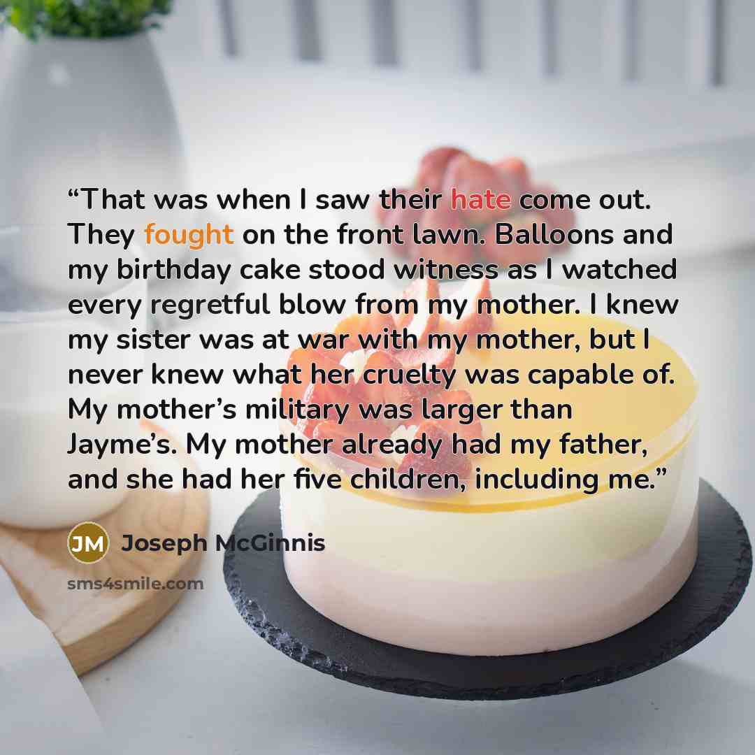 “That was when I saw their hate come out. They fought on the front lawn. Balloons and my birthday cake stood witness as I watched every regretful blow from my mother. I knew my sister was at war with my mother, but I never knew what her cruelty was capable of. My mother’s military was larger than…” quote by Joseph McGinnis
