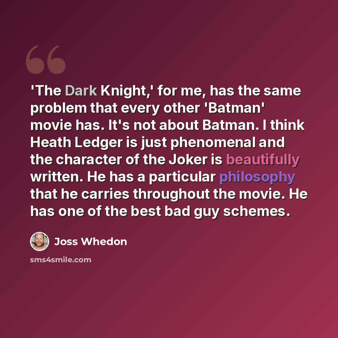 “'The Dark Knight,' for me, has the same problem that every other 'Batman' movie has. It's not about Batman. I think Heath Ledger is just phenomenal and the character of the Joker is beautifully written. He has a particular philosophy that he carries throughout the movie. He has one of the best bad…” quote by Joss Whedon