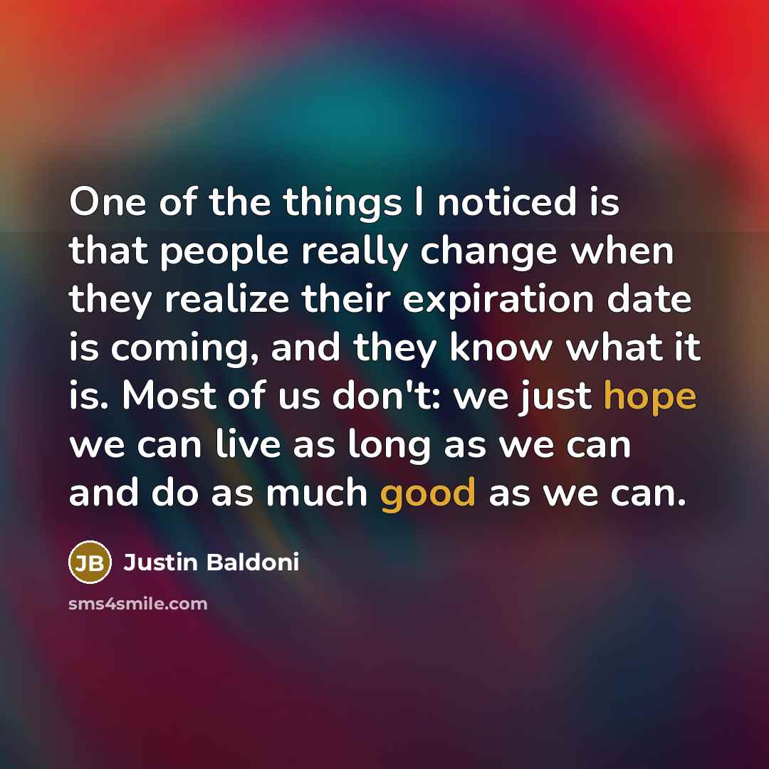 “One of the things I noticed is that people really change when they realize their expiration date is coming, and they know what it is. Most of us don't: we just hope we can live as long as we can and do as much good as we can.” quote by Justin Baldoni