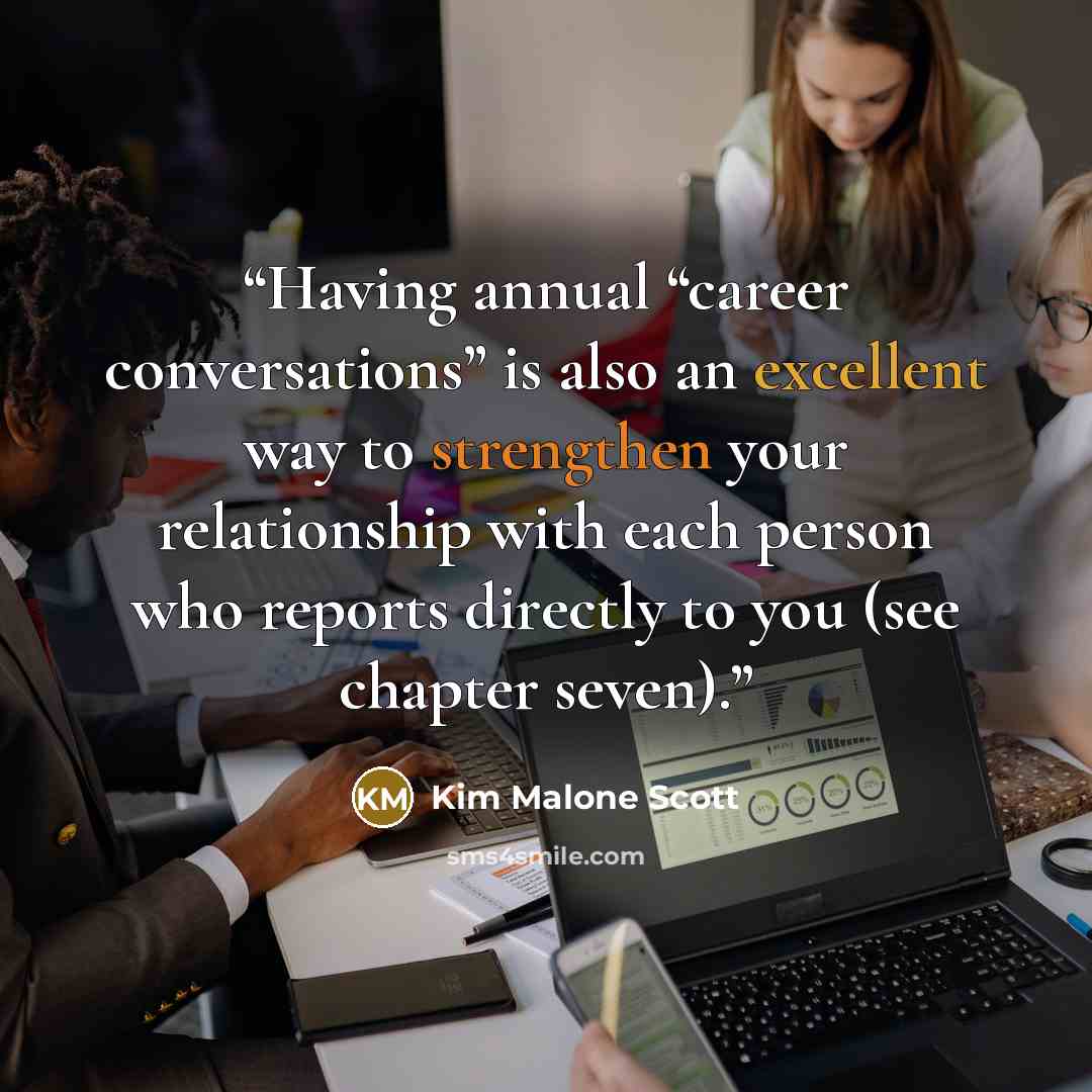 “Having annual “career conversations” is also an excellent way to strengthen your relationship with each person who reports directly to you (see chapter seven).” quote by Kim Malone Scott