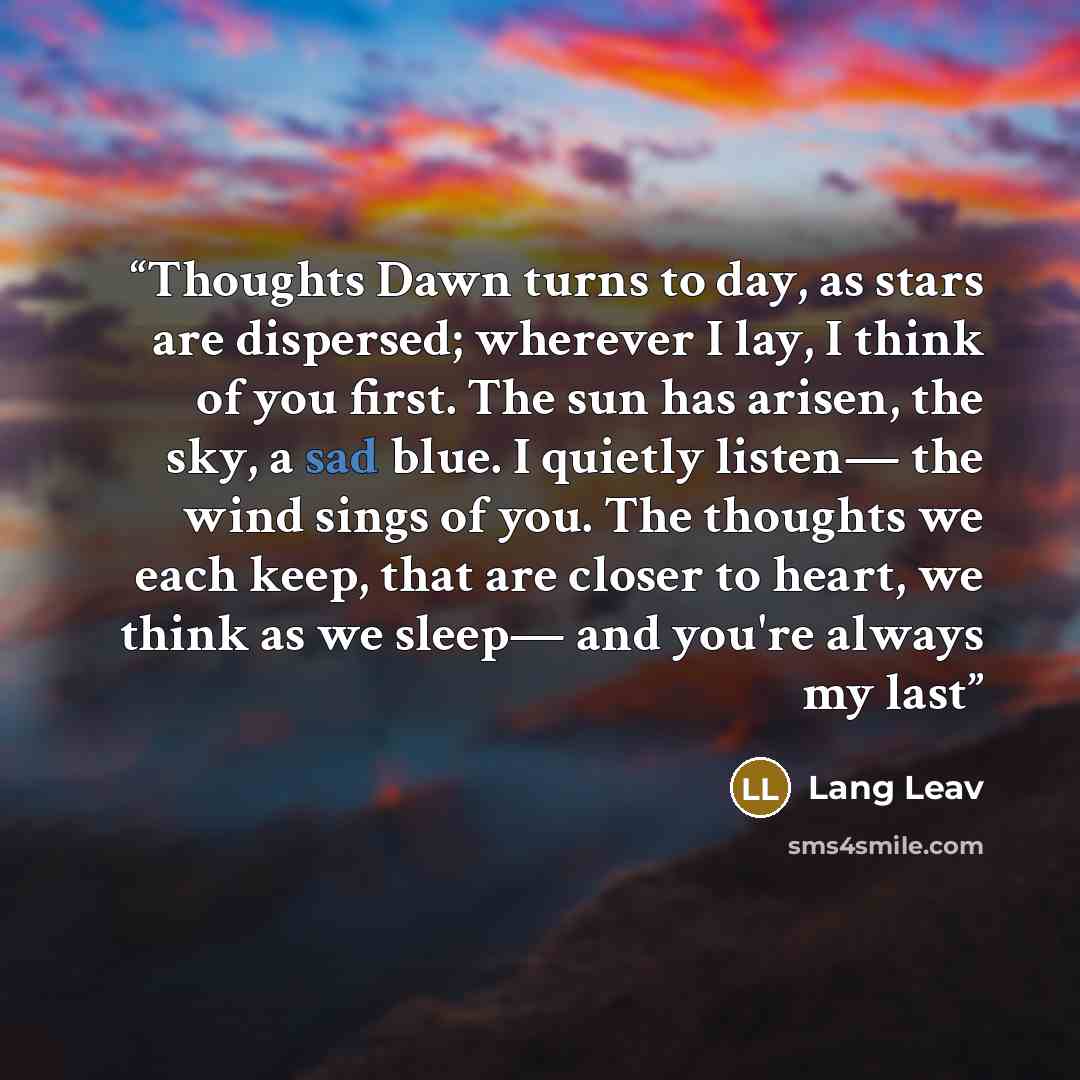 “Thoughts Dawn turns to day, as stars are dispersed; wherever I lay, I think of you first. The sun has arisen, the sky, a sad blue. I quietly listen— the wind sings of you. The thoughts we each keep, that are closer to heart, we think as we sleep— and you're always my last” quote by Lang Leav