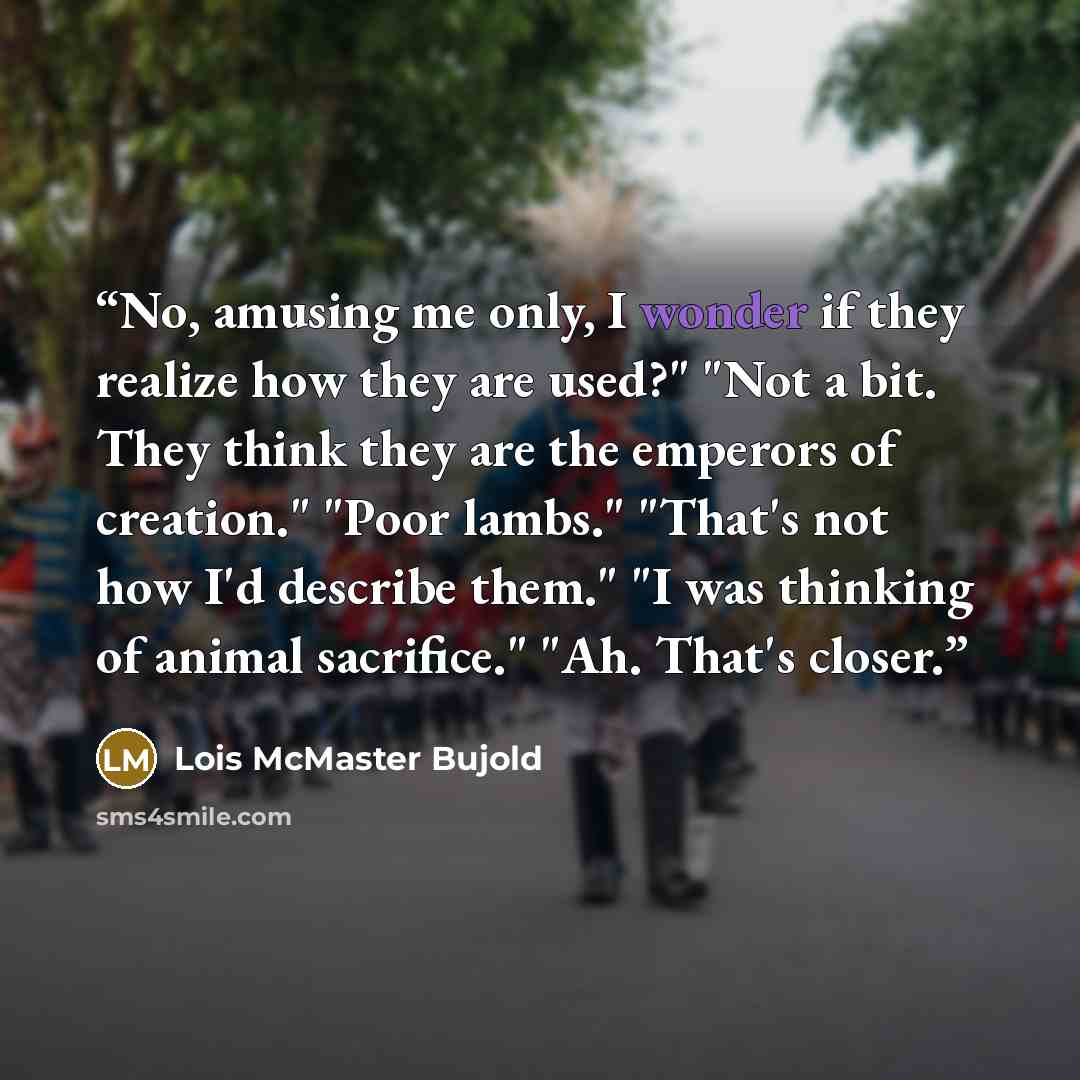 “No, amusing me only, I wonder if they realize how they are used?" "Not a bit. They think they are the emperors of creation." "Poor lambs." "That's not how I'd describe them." "I was thinking of animal sacrifice." "Ah. That's closer.” quote by Lois McMaster Bujold